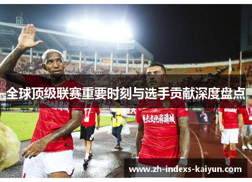 全球顶级联赛重要时刻与选手贡献深度盘点